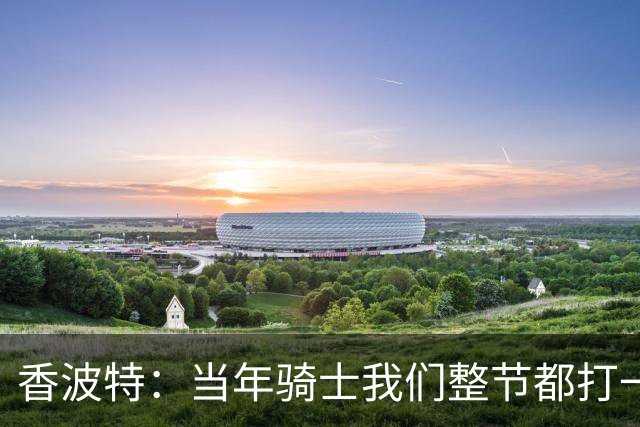 香波特：当年骑士我们整节都打一套战术 而马刺不知道怎么收比赛